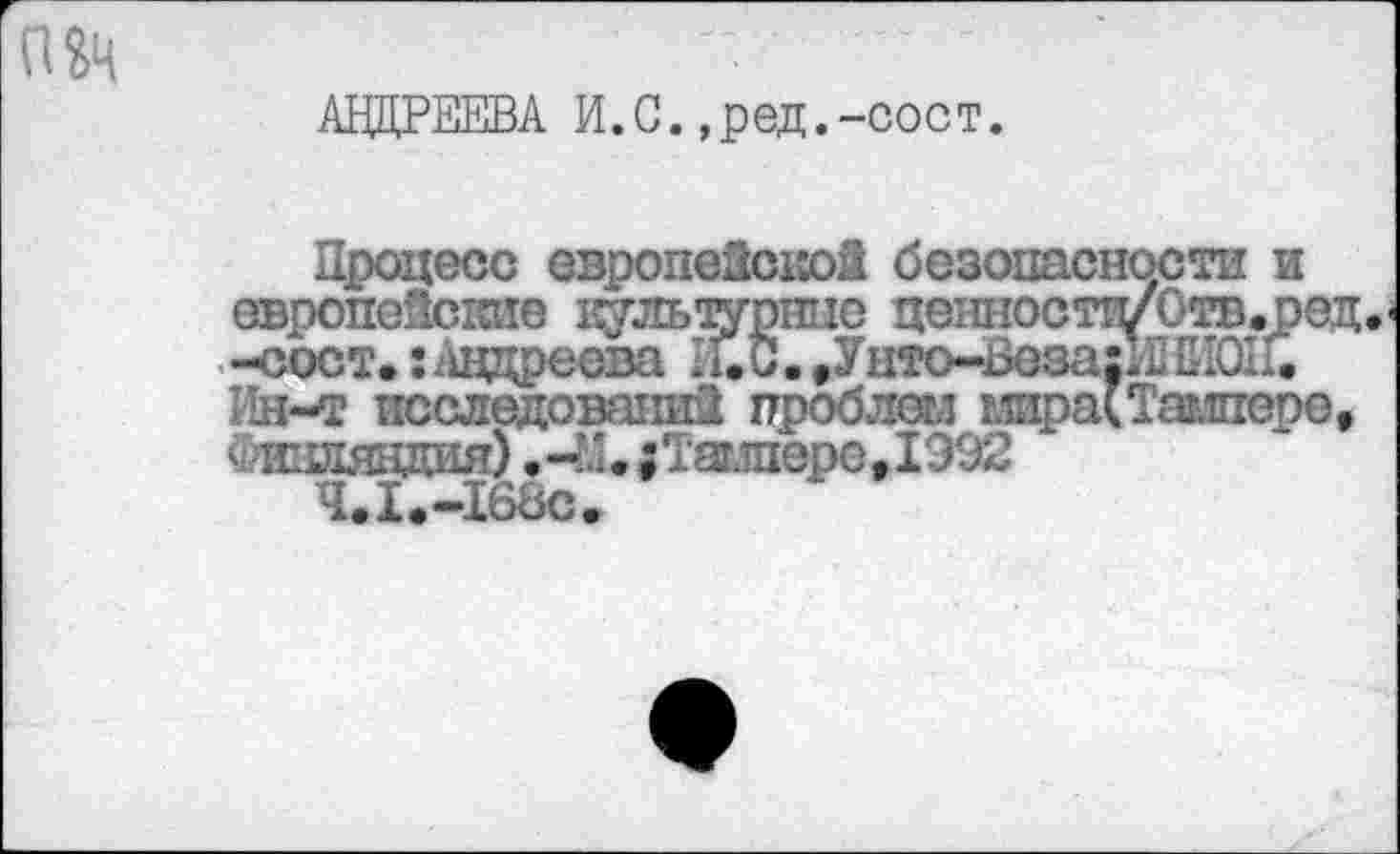 ﻿АНДРЕЕВА И.С.,ред.-сост.
Процесс европейской безопасности и европейские кт'льтурпио цениости/Отв.ред. -сост. ;Андреева Е.С. ,Унто-Ьеза:Н ЕИОП. Ин-т исследований проблеял глира( Тампере,
иаляцдия) ,-:'.;Таг.шере,1Э92
Ч.1.-168С.